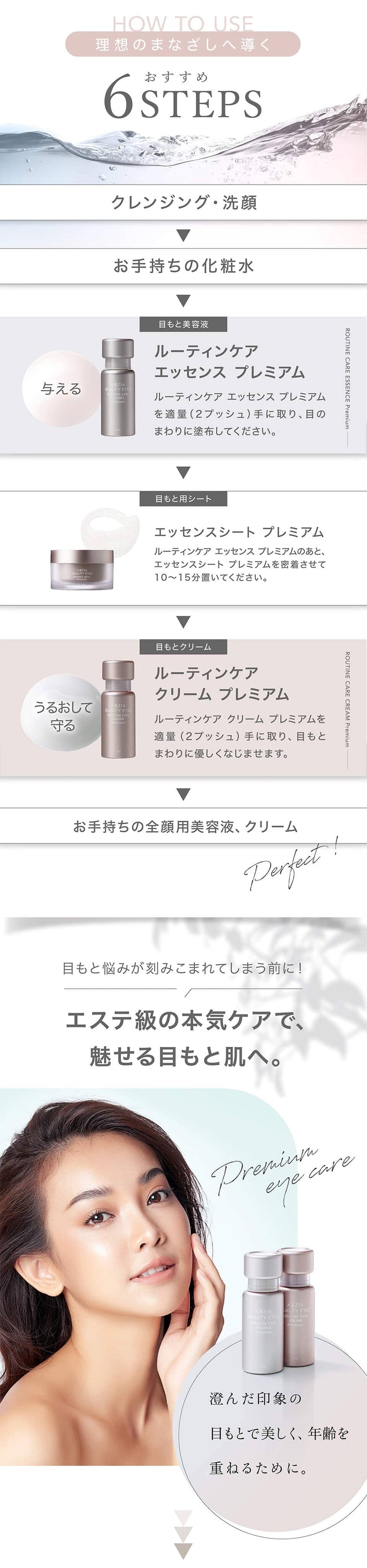 アクシージア_ビューティーアイズ_HOW TO USE 理想のまなざしへ導くおすすめ6STEPS。1、クレンジング・洗顔;2、お手持ちの化粧水;3、目もと美容液;4、目もと用シート;5、目もとクリーム;6、お手持ちの全顔用美容液、クリーム。エステ級の本気ケアで、魅せる目もとと肌へ。